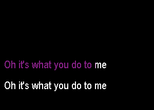 Oh it's what you do to me

Oh it's what you do to me