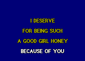 l DESERVE

FOR BEING SUCH
A GOOD GIRL HONEY
BECAUSE OF YOU