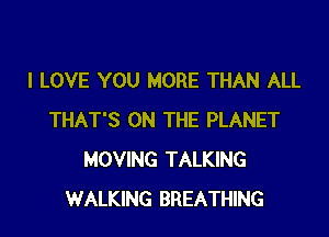 I LOVE YOU MORE THAN ALL

THAT'S ON THE PLANET
MOVING TALKING
WALKING BREATHING