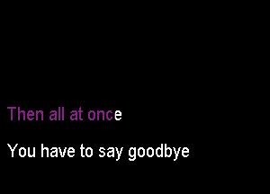 Then all at once

You have to say goodbye