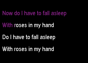 Now do I have to fall asleep
With roses in my hand

Do I have to fall asleep

With roses in my hand