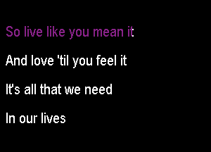 80 live like you mean it

And love 'til you feel it

It's all that we need

In our lives