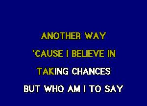 ANOTHER WAY

'CAUSE I BELIEVE IN
TAKING CHANCES
BUT WHO AM I TO SAY