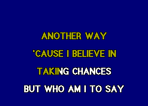 ANOTHER WAY

'CAUSE I BELIEVE IN
TAKING CHANCES
BUT WHO AM I TO SAY