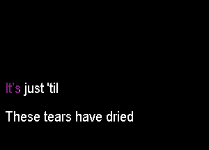 lt,s just 'til

These tears have dried