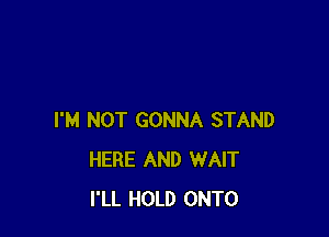 I'M NOT GONNA STAND
HERE AND WAIT
I'LL HOLD ONTO