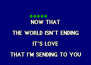 NOW THAT

THE WORLD ISN'T ENDING
IT'S LOVE
THAT I'M SENDING TO YOU