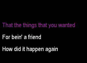 That the things that you wanted

For bein' a friend

How did it happen again