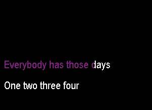 Everybody has those days

One two three four
