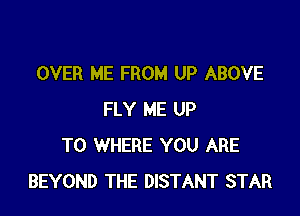 OVER ME FROM UP ABOVE

FLY ME UP
TO WHERE YOU ARE
BEYOND THE DISTANT STAR