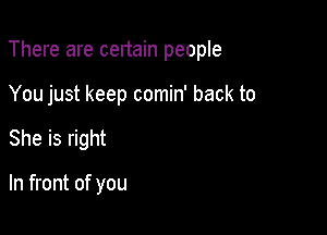 There are certain people

You just keep comin' back to
She is right

In front of you