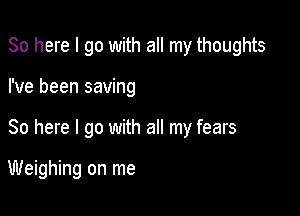 So here I go with all my thoughts

I've been saving
So here I go with all my fears

Weighing on me