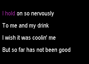 I hold on so nervously
To me and my drink

lwish it was coolin' me

But so far has not been good