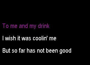To me and my drink

lwish it was coolin' me

But so far has not been good