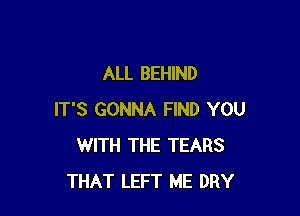 ALL BEHIND

IT'S GONNA FIND YOU
WITH THE TEARS
THAT LEFT ME DRY