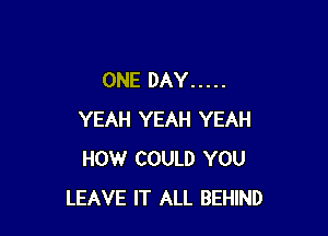ONE DAY .....

YEAH YEAH YEAH
HOW COULD YOU
LEAVE IT ALL BEHIND