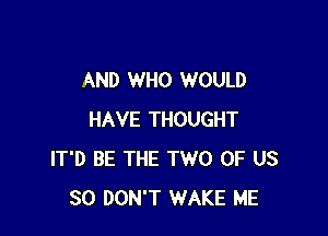 AND WHO WOULD

HAVE THOUGHT
IT'D BE THE TWO OF US
30 DON'T WAKE ME