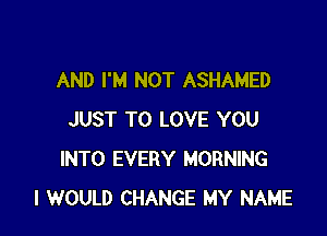 AND I'M NOT ASHAMED

JUST TO LOVE YOU
INTO EVERY MORNING
I WOULD CHANGE MY NAME