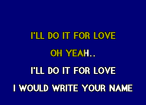 I'LL DO IT FOR LOVE

OH YEAH..
I'LL DO IT FOR LOVE
I WOULD WRITE YOUR NAME
