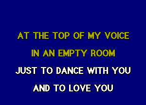 AT THE TOP OF MY VOICE

IN AN EMPTY ROOM
JUST TO DANCE WITH YOU
AND TO LOVE YOU