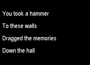 You took a hammer

To these walls

Dragged the memories

Down the hall