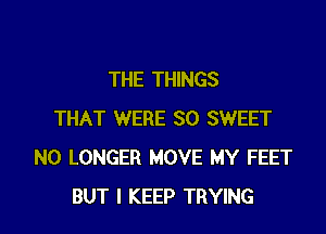 THE THINGS

THAT WERE SO SWEET
NO LONGER MOVE MY FEET
BUT I KEEP TRYING