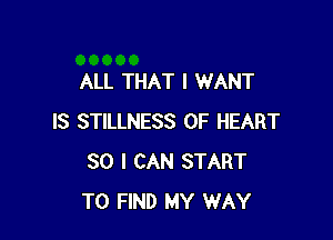 ALL THAT I WANT

IS STILLNESS 0F HEART
SO I CAN START
TO FIND MY WAY