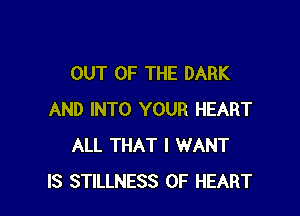 OUT OF THE DARK

AND INTO YOUR HEART
ALL THAT I WANT
IS STILLNESS 0F HEART
