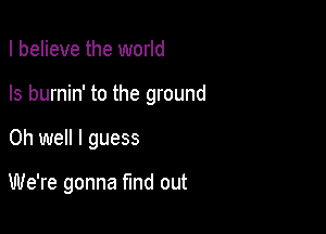 I believe the world
Is burnin' to the ground

Oh well I guess

We're gonna find out