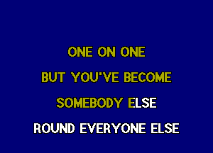 ONE ON ONE

BUT YOU'VE BECOME
SOMEBODY ELSE
ROUND EVERYONE ELSE