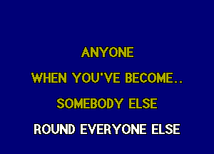 ANYONE

WHEN YOU'VE BECOME.
SOMEBODY ELSE
ROUND EVERYONE ELSE