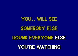YOU. . WILL SEE

SOMEBODY ELSE
ROUND EVERYONE ELSE
YOU'RE WATCHING