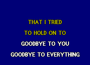 THAT I TRIED

TO HOLD ON TO
GOODBYE TO YOU
GOODBYE T0 EVERYTHING