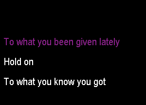 To what you been given lately

Hold on

To what you know you got