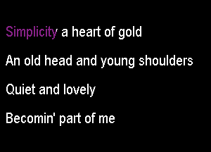 Simplicity a heart of gold

An old head and young shoulders

Quiet and lovely

Becomin' part of me