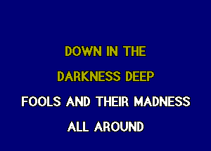 DOWN IN THE

DARKNESS DEEP
FOOLS AND THEIR MADNESS
ALL AROUND