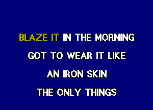 BLAZE IT IN THE MORNING

GOT TO WEAR IT LIKE
AN IRON SKIN
THE ONLY THINGS