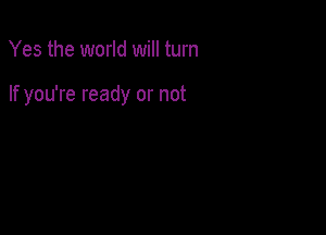 Yes the world will turn

If you're ready or not