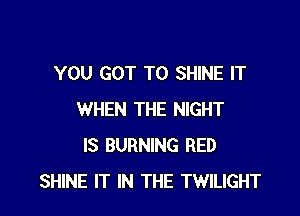 YOU GOT TO SHINE IT

WHEN THE NIGHT
IS BURNING RED
SHINE IT IN THE TWILIGHT
