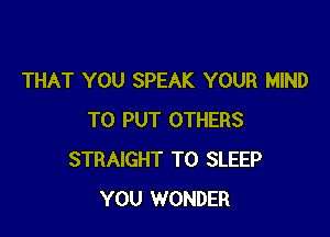 THAT YOU SPEAK YOUR MIND

TO PUT OTHERS
STRAIGHT T0 SLEEP
YOU WONDER