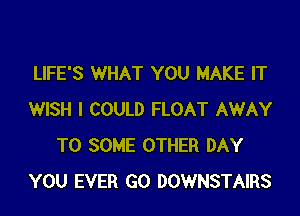 LIFE'S WHAT YOU MAKE IT

WISH I COULD FLOAT AWAY
T0 SOME OTHER DAY
YOU EVER GO DOWNSTAIRS