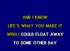 AND I KNOW

LIFE'S WHAT YOU MAKE IT
WISH I COULD FLOAT AWAY
T0 SOME OTHER DAY