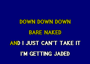 DOWN DOWN DOWN

BARE NAKED
AND I JUST CAN'T TAKE IT
I'M GETTING JADED