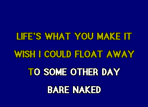 LIFE'S WHAT YOU MAKE IT

WISH I COULD FLOAT AWAY
T0 SOME OTHER DAY
BARE NAKED