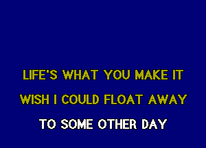 LIFE'S WHAT YOU MAKE IT
WISH I COULD FLOAT AWAY
T0 SOME OTHER DAY