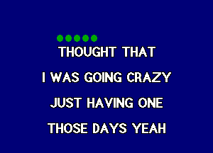 THOUGHT THAT

I WAS GOING CRAZY
JUST HAVING ONE
THOSE DAYS YEAH