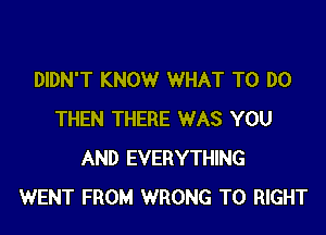 DIDN'T KNOW WHAT TO DO

THEN THERE WAS YOU
AND EVERYTHING
WENT FROM WRONG T0 RIGHT