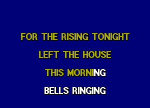 FOR THE RISING TONIGHT

LEFT THE HOUSE
THIS MORNING
BELLS RINGING