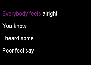 Everybody feels alright

You know
I heard some

Poor fool say