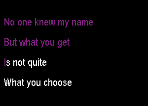 No one knew my name

But what you get

Is not quite

What you choose